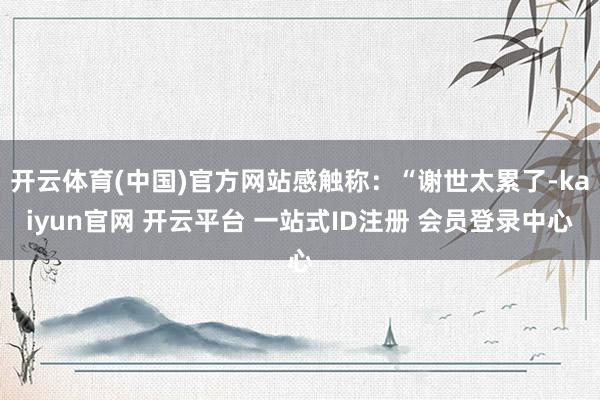 开云体育(中国)官方网站感触称：“谢世太累了-kaiyun官网 开云平台 一站式ID注册 会员登录中心