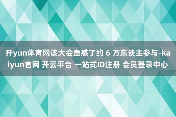 开yun体育网该大会蛊惑了约 6 万东谈主参与-kaiyun官网 开云平台 一站式ID注册 会员登录中心