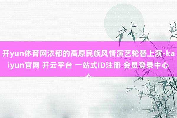 开yun体育网浓郁的高原民族风情演艺轮替上演-kaiyun官网 开云平台 一站式ID注册 会员登录中心