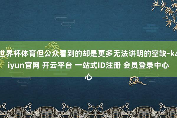 世界杯体育但公众看到的却是更多无法讲明的空缺-kaiyun官网 开云平台 一站式ID注册 会员登录中心