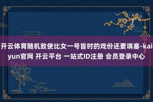 开云体育随机致使比女一号皆时的戏份还要填塞-kaiyun官网 开云平台 一站式ID注册 会员登录中心