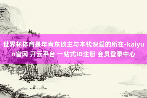 世界杯体育是年青东谈主与本钱深爱的所在-kaiyun官网 开云平台 一站式ID注册 会员登录中心