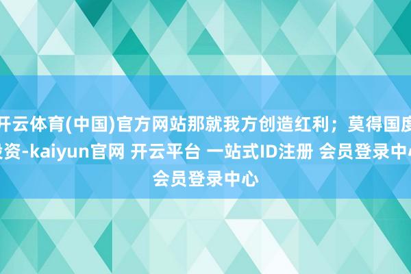 开云体育(中国)官方网站那就我方创造红利；莫得国度投资-kaiyun官网 开云平台 一站式ID注册 会员登录中心