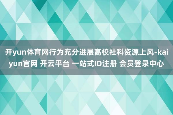 开yun体育网行为充分进展高校社科资源上风-kaiyun官网 开云平台 一站式ID注册 会员登录中心