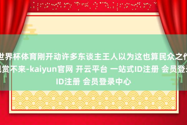 世界杯体育刚开动许多东谈主王人以为这也算民众之作？真观赏不来-kaiyun官网 开云平台 一站式ID注册 会员登录中心