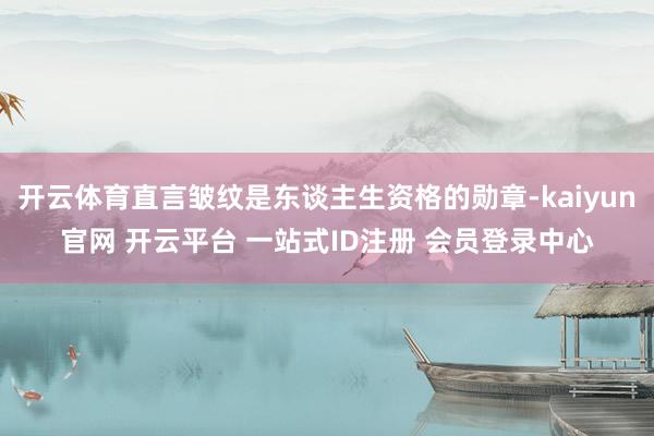开云体育直言皱纹是东谈主生资格的勋章-kaiyun官网 开云平台 一站式ID注册 会员登录中心