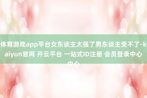 体育游戏app平台女东谈主太强了男东谈主受不了-kaiyun官网 开云平台 一站式ID注册 会员登录中心