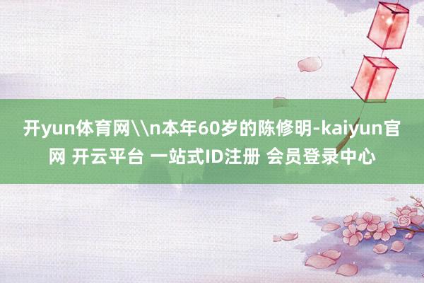 开yun体育网\n本年60岁的陈修明-kaiyun官网 开云平台 一站式ID注册 会员登录中心