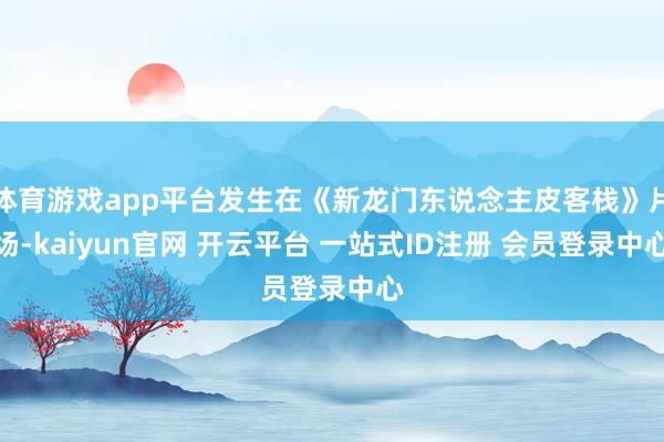 体育游戏app平台发生在《新龙门东说念主皮客栈》片场-kaiyun官网 开云平台 一站式ID注册 会员登录中心
