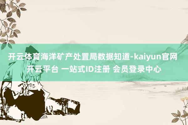 开云体育海洋矿产处置局数据知道-kaiyun官网 开云平台 一站式ID注册 会员登录中心