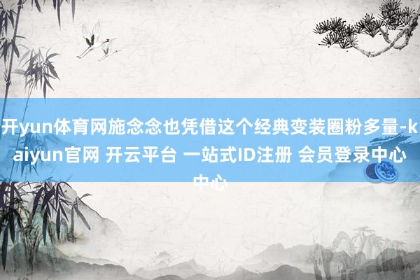 开yun体育网施念念也凭借这个经典变装圈粉多量-kaiyun官网 开云平台 一站式ID注册 会员登录中心