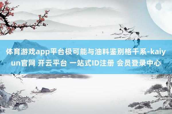 体育游戏app平台极可能与油料鉴别格干系-kaiyun官网 开云平台 一站式ID注册 会员登录中心