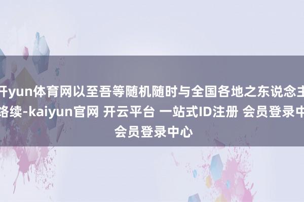 开yun体育网以至吾等随机随时与全国各地之东说念主相络续-kaiyun官网 开云平台 一站式ID注册 会员登录中心