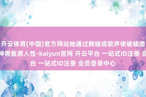 开云体育(中国)官方网站她通过触碰或歌声使被暗澹力量侵蚀的神兽复原人性-kaiyun官网 开云平台 一站式ID注册 会员登录中心