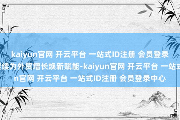 kaiyun官网 开云平台 一站式ID注册 会员登录中心我国先进制造业捏续为外贸增长焕新赋能-kaiyun官网 开云平台 一站式ID注册 会员登录中心