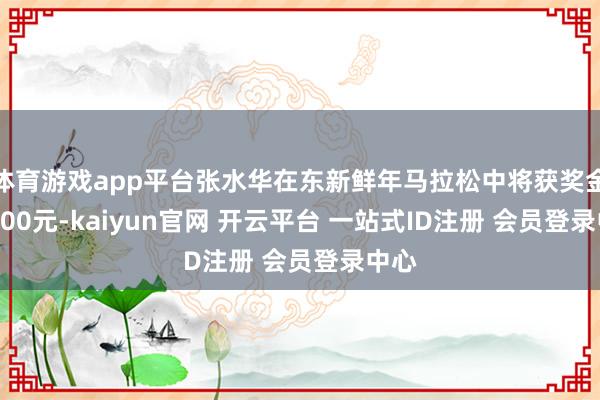 体育游戏app平台张水华在东新鲜年马拉松中将获奖金15000元-kaiyun官网 开云平台 一站式ID注册 会员登录中心
