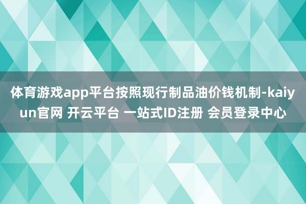 体育游戏app平台按照现行制品油价钱机制-kaiyun官网 开云平台 一站式ID注册 会员登录中心