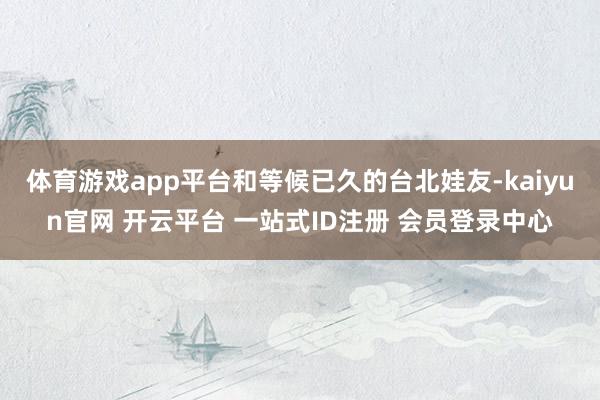 体育游戏app平台和等候已久的台北娃友-kaiyun官网 开云平台 一站式ID注册 会员登录中心