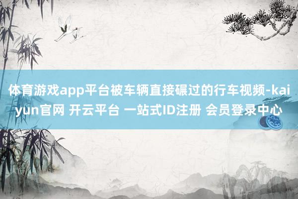 体育游戏app平台被车辆直接碾过的行车视频-kaiyun官网 开云平台 一站式ID注册 会员登录中心