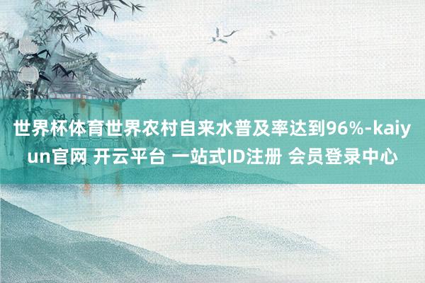 世界杯体育世界农村自来水普及率达到96%-kaiyun官网 开云平台 一站式ID注册 会员登录中心