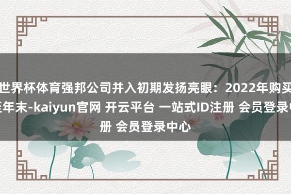 世界杯体育强邦公司并入初期发扬亮眼：2022年购买日至年末-kaiyun官网 开云平台 一站式ID注册 会员登录中心