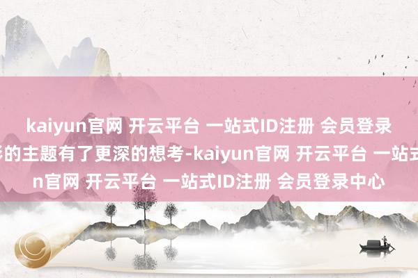kaiyun官网 开云平台 一站式ID注册 会员登录中心让东说念主对电影的主题有了更深的想考-kaiyun官网 开云平台 一站式ID注册 会员登录中心