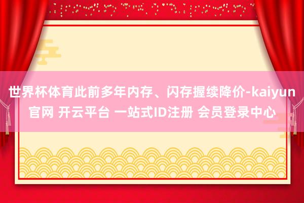 世界杯体育此前多年内存、闪存握续降价-kaiyun官网 开云平台 一站式ID注册 会员登录中心