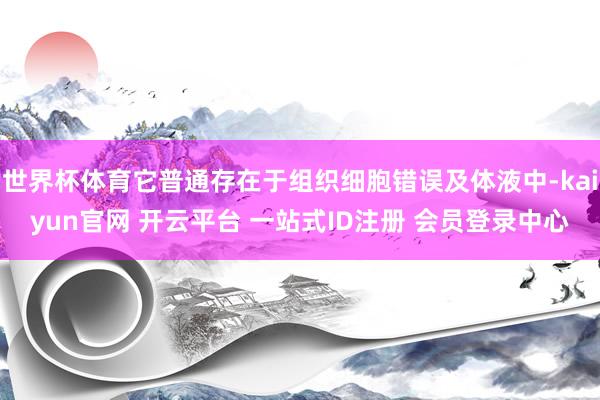 世界杯体育它普通存在于组织细胞错误及体液中-kaiyun官网 开云平台 一站式ID注册 会员登录中心