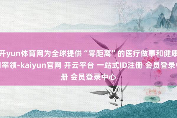 开yun体育网为全球提供“零距离”的医疗做事和健康糊口率领-kaiyun官网 开云平台 一站式ID注册 会员登录中心