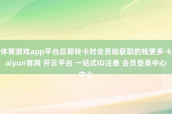 体育游戏app平台后期转卡时会员能获取的钱更多-kaiyun官网 开云平台 一站式ID注册 会员登录中心