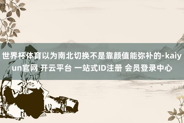 世界杯体育以为南北切换不是靠颜值能弥补的-kaiyun官网 开云平台 一站式ID注册 会员登录中心
