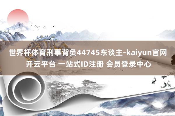 世界杯体育刑事背负44745东谈主-kaiyun官网 开云平台 一站式ID注册 会员登录中心