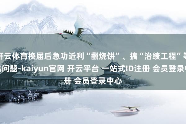 开云体育换届后急功近利“翻烧饼”、搞“治绩工程”等特出问题-kaiyun官网 开云平台 一站式ID注册 会员登录中心