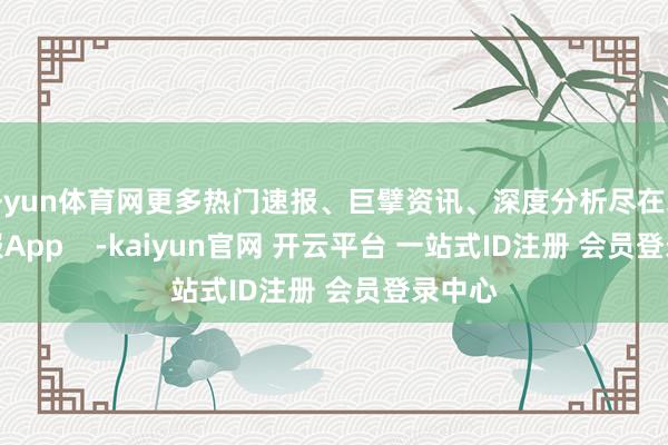 开yun体育网更多热门速报、巨擘资讯、深度分析尽在北京日报App -kaiyun官网 开云平台 一站式ID注册 会员登录中心