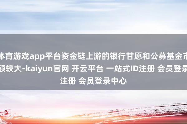 体育游戏app平台资金链上游的银行甘愿和公募基金市集份额较大-kaiyun官网 开云平台 一站式ID注册 会员登录中心