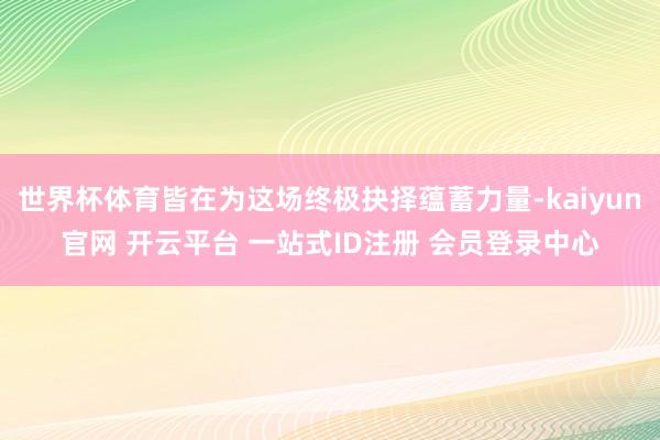 世界杯体育皆在为这场终极抉择蕴蓄力量-kaiyun官网 开云平台 一站式ID注册 会员登录中心