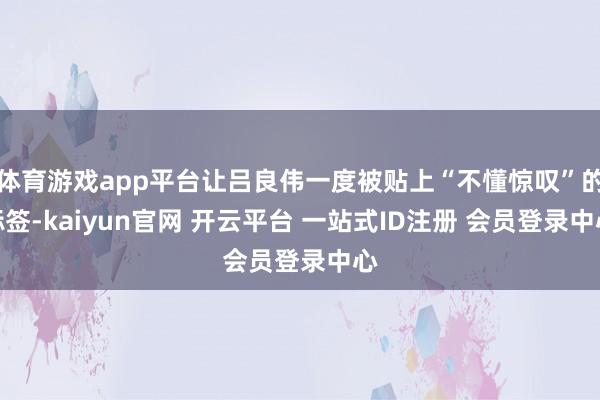 体育游戏app平台让吕良伟一度被贴上“不懂惊叹”的标签-kaiyun官网 开云平台 一站式ID注册 会员登录中心