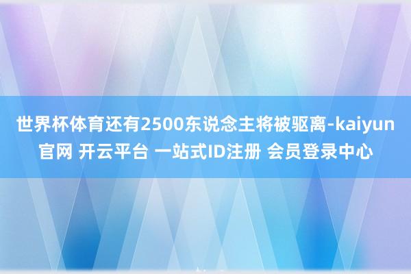 世界杯体育还有2500东说念主将被驱离-kaiyun官网 开云平台 一站式ID注册 会员登录中心