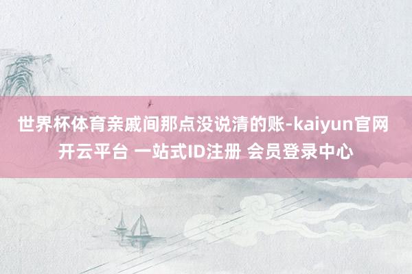 世界杯体育亲戚间那点没说清的账-kaiyun官网 开云平台 一站式ID注册 会员登录中心