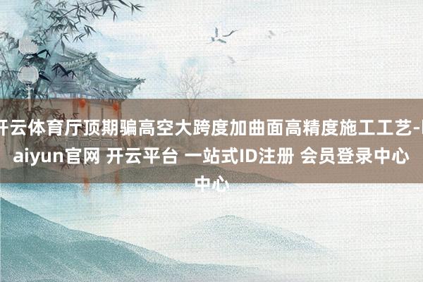 开云体育厅顶期骗高空大跨度加曲面高精度施工工艺-kaiyun官网 开云平台 一站式ID注册 会员登录中心