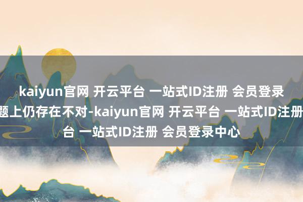 kaiyun官网 开云平台 一站式ID注册 会员登录中心在某些问题上仍存在不对-kaiyun官网 开云平台 一站式ID注册 会员登录中心