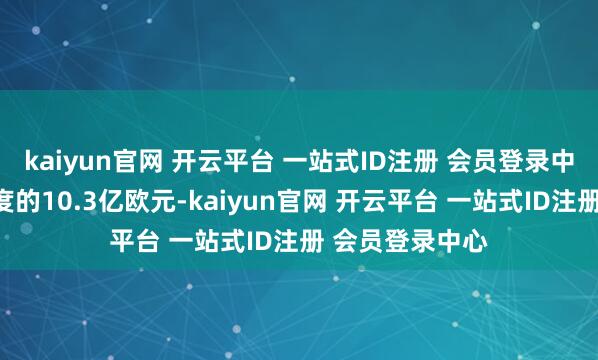 kaiyun官网 开云平台 一站式ID注册 会员登录中心高于上一年度的10.3亿欧元-kaiyun官网 开云平台 一站式ID注册 会员登录中心