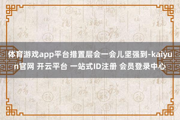 体育游戏app平台措置层会一会儿坚强到-kaiyun官网 开云平台 一站式ID注册 会员登录中心