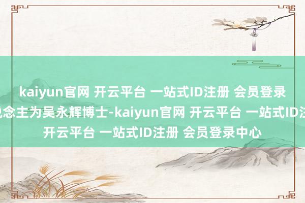 kaiyun官网 开云平台 一站式ID注册 会员登录中心现在负责东说念主为吴永辉博士-kaiyun官网 开云平台 一站式ID注册 会员登录中心